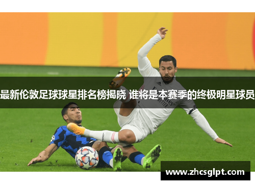 最新伦敦足球球星排名榜揭晓 谁将是本赛季的终极明星球员