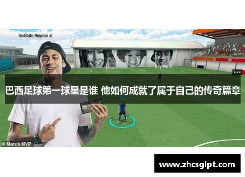 巴西足球第一球星是谁 他如何成就了属于自己的传奇篇章